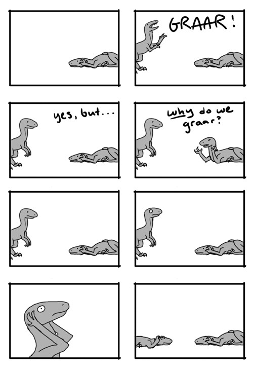 A dinosaur lies on the ground in an attitude of despair. A second dinosaur arrives and says, "GRAAR!" waving its arms with enthusiasm. The first dinosaur says, "Yes, but... WHY do we graar?" The second dinosaur thinks, becomes dismayed, put its hands to its head, distraught, then lies down with the first dinosaur in the same attitude of despair.